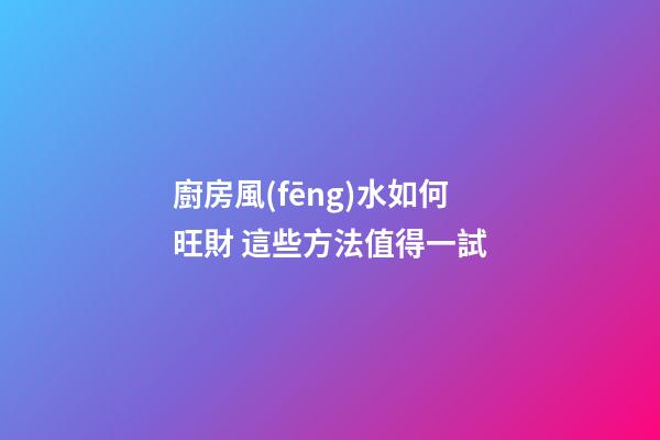 廚房風(fēng)水如何旺財 這些方法值得一試